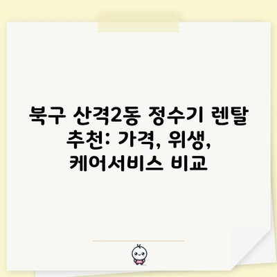 북구 산격2동 정수기 렌탈 추천: 가격, 위생, 케어서비스 비교