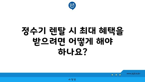 정수기 렌탈 시 최대 혜택을 받으려면 어떻게 해야 하나요?